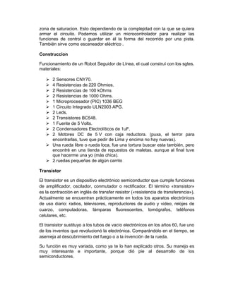 zona de saturacion. Esto dependiendo de la complejidad con la que se quiera
armar el circuito. Podemos utilizar un microcontrolador para realizar las
funciones de control o guardar en él la forma del recorrido por una pista.
También sirve como escaneador eléctrico .

Construccion

Funcionamiento de un Robot Seguidor de Línea, el cual construí con los sgtes.
materiales:

    2 Sensores CNY70.
    4 Resistencias de 220 Ohmios.
    2 Resistencias de 100 kOhms
    2 Resistencias de 1000 Ohms.
    1 Microprocesador (PIC) 1036 BEG
    1 Circuito Integrado ULN2003 APG.
    2 Leds.
    2 Transistores BC548.
    1 Fuente de 5 Volts.
    2 Condensadores Electrolíticos de 1uF.
    2 Motores DC de 5 V con caja reductora. (puxa, el terror para
     encontrarlas, tuve que pedir de Lima y encima no hay nuevas).
    Una rueda libre o rueda loca, fue una tortura buscar esta también, pero
     encontré en una tienda de repuestos de maletas. aunque al final tuve
     que hacerme una yo (más chica).
    2 ruedas pequeñas de algún carrito

Transistor

El transistor es un dispositivo electrónico semiconductor que cumple funciones
de amplificador, oscilador, conmutador o rectificador. El término «transistor»
es la contracción en inglés de transfer resistor («resistencia de transferencia»).
Actualmente se encuentran prácticamente en todos los aparatos electrónicos
de uso diario: radios, televisores, reproductores de audio y video, relojes de
cuarzo, computadoras, lámparas fluorescentes, tomógrafos, teléfonos
celulares, etc.

El transistor sustituyo a los tubos de vacío electrónicos en los años 60, fue uno
de los inventos que revolucionó la electrónica. Comparándolo en el tiempo, se
asemeja al descubrimiento del fuego o a la invención de la rueda.

Su función es muy variada, como ya te lo han explicado otros. Su manejo es
muy interesante e importante, porque dió pie al desarrollo de los
semiconductores.
 