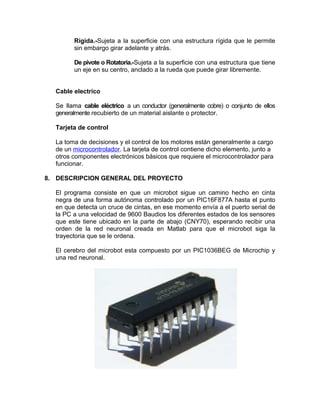 Rígida.-Sujeta a la superficie con una estructura rígida que le permite
        sin embargo girar adelante y atrás.

        De pivote o Rotatoria.-Sujeta a la superficie con una estructura que tiene
        un eje en su centro, anclado a la rueda que puede girar libremente.


  Cable electrico

  Se llama cable eléctrico a un conductor (generalmente cobre) o conjunto de ellos
  generalmente recubierto de un material aislante o protector.

  Tarjeta de control

  La toma de decisiones y el control de los motores están generalmente a cargo
  de un microcontrolador. La tarjeta de control contiene dicho elemento, junto a
  otros componentes electrónicos básicos que requiere el microcontrolador para
  funcionar.

8. DESCRIPCION GENERAL DEL PROYECTO

  El programa consiste en que un microbot sigue un camino hecho en cinta
  negra de una forma autónoma controlado por un PIC16F877A hasta el punto
  en que detecta un cruce de cintas, en ese momento envía a el puerto serial de
  la PC a una velocidad de 9600 Baudios los diferentes estados de los sensores
  que este tiene ubicado en la parte de abajo (CNY70), esperando recibir una
  orden de la red neuronal creada en Matlab para que el microbot siga la
  trayectoria que se le ordena.

  El cerebro del microbot esta compuesto por un PIC1036BEG de Microchip y
  una red neuronal.
 