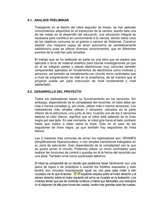 8.1. ANALISIS PRELIMINAR

    Trabajando en el diseño del robot seguidor de líneas, se han aplicado
    conocimientos adquiridos en el transcurso de la carrera, siendo esta una
    de las metas en el desarrollo del educando, una educación integral es
    necesaria para contribuir en conocimiento a la ciencia, siendo estos unos
    de los objetivos comunes en el gremio y carrera de Sistemas. Construir
    diseñar una máquina capaz de tener autonomía es verdaderamente
    satisfactorio pues se utilizan diversos conocimientos, que en diferentes
    eventos de la vida han sido tomados.

    El trabajo que se ha realizado en parte es una obra que se espera sea
    aplicada o sirva de material analítico para futuras investigaciones ya que
    en el se integran partes y piezas electrónicas muy comunes también
    componentes aplicados en fundamentos de electrónica como motores y
    sensores, así también se complementa con circuito micro controlador que
    a nivel de programación es vital en la enseñanza, de tal manera que el
    proyecto puede ser para instrucción de nivel fundamental y nivel
    adelantado.

8.2. DESARROLLO DEL PROYECTO

    Todos los rastreadores basan su funcionamiento en los sensores. Sin
    embargo, dependiendo de la complejidad del recorrido, el robot debe ser
    más o menos complejo (y, por ende, utilizar más o menos sensores). Los
    rastreadores más simples utilizan 2 sensores, ubicados en la parte
    inferior de la estructura, uno junto al otro. Cuando uno de los 2 sensores
    detecta el color blanco, significa que el robot está saliendo de la línea
    negra por ese lado. En ese momento, el robot gira hacia el lado contrario
    hasta que vuelve a estar sobre la línea. Esto en el caso de los
    seguidores de línea negra, ya que también hay seguidores de línea
    blanca.

    Las 2 maneras más comunes de armar los rastreadores son: OPAMPS
    (Amplificadores Operacionales), o con simples transistores trabajados en
    su zona de saturación. Esto dependiendo de la complejidad con la que
    se quiera armar el circuito. Podemos utilizar un micro controlador para
    realizar las funciones de control o guardar en él la forma del recorrido por
    una pista. También sirve como escaneado eléctrico.

    El robot se compondrá de un circuito que podremos hacer fácilmente con una
    placa de topos o de prototipos o usando los fotolitos expuestos y este
    tendrá dos circuitos exactamente igual es uno para cada motor e irán
    cruzados con lo que el sensor         izquierdo actuara sobre el motor derecho y el
    sensor derecho sobre el motor izquierdo tal como se muestra en la ilustración. Los
    motores tienen que ser de corriente continua y habrá que fabricarles una reductora
    si no disponen de ella para mover las ruedas, contra más grandes sean las ruedas,
 