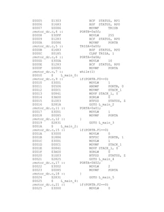 $0005     $1303                 BCF STATUS, RP1
$0006     $1683                 BSF STATUS, RP0
$0007     $0086                 MOVWF     TRISB
;motor_dc.c,4 ::           PORTB=0xff;
$0008     $30FF                 MOVLW     255
$0009     $1283                 BCF STATUS, RP0
$000A     $0086                 MOVWF     PORTB
;motor_dc.c,5 ::           TRISA=0x00;
$000B     $1683                 BSF STATUS, RP0
$000C     $0185                 CLRF TRISA, 1
;motor_dc.c,6 ::           PORTA=0x0A;
$000D     $300A                 MOVLW     10
$000E     $1283                 BCF STATUS, RP0
$000F     $0085                 MOVWF     PORTA
;motor_dc.c,7 ::           while(1)
$0010     $    L_main_0:
;motor_dc.c,9 ::           if(PORTB.F0==0)
$0010     $3001                 MOVLW     1
$0011     $0506                 ANDWF     PORTB, 0
$0012     $00C1                 MOVWF     STACK_1
$0013     $0841                 MOVF STACK_1, 0
$0014     $3A00                 XORLW     0
$0015     $1D03                 BTFSS     STATUS, Z
$0016     $281A                 GOTO L_main_2
;motor_dc.c,11 ::          PORTA=0x01;
$0017     $3001                 MOVLW     1
$0018     $0085                 MOVWF     PORTA
;motor_dc.c,12 ::          }
$0019     $2831                 GOTO L_main_3
$001A     $    L_main_2:
;motor_dc.c,15 ::          if(PORTB.F1==0)
$001A     $3000                 MOVLW     0
$001B     $1886                 BTFSC     PORTB, 1
$001C     $3001                 MOVLW     1
$001D     $00C1                 MOVWF     STACK_1
$001E     $0841                 MOVF STACK_1, 0
$001F     $3A00                 XORLW     0
$0020     $1D03                 BTFSS     STATUS, Z
$0021     $2825                 GOTO L_main_4
;motor_dc.c,17 ::          PORTA=0X02;
$0022     $3002                 MOVLW     2
$0023     $0085                 MOVWF     PORTA
;motor_dc.c,18 ::          }
$0024     $2831                 GOTO L_main_5
$0025     $    L_main_4:
;motor_dc.c,21 ::          if(PORTB.F2==0)
$0025     $3000                 MOVLW     0
 