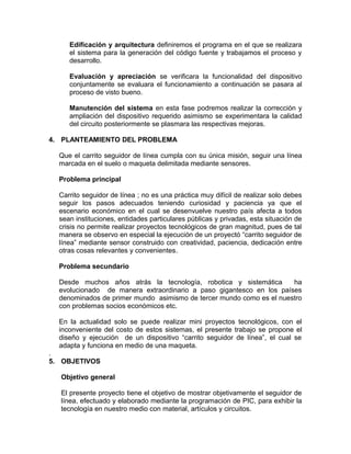 Edificación y arquitectura definiremos el programa en el que se realizara
     el sistema para la generación del código fuente y trabajamos el proceso y
     desarrollo.

     Evaluación y apreciación se verificara la funcionalidad del dispositivo
     conjuntamente se evaluara el funcionamiento a continuación se pasara al
     proceso de visto bueno.

     Manutención del sistema en esta fase podremos realizar la corrección y
     ampliación del dispositivo requerido asimismo se experimentara la calidad
     del circuito posteriormente se plasmara las respectivas mejoras.

4. PLANTEAMIENTO DEL PROBLEMA

  Que el carrito seguidor de línea cumpla con su única misión, seguir una línea
  marcada en el suelo o maqueta delimitada mediante sensores.

  Problema principal

  Carrito seguidor de línea ; no es una práctica muy difícil de realizar solo debes
  seguir los pasos adecuados teniendo curiosidad y paciencia ya que el
  escenario económico en el cual se desenvuelve nuestro país afecta a todos
  sean instituciones, entidades particulares públicas y privadas, esta situación de
  crisis no permite realizar proyectos tecnológicos de gran magnitud, pues de tal
  manera se observo en especial la ejecución de un proyectó “carrito seguidor de
  línea” mediante sensor construido con creatividad, paciencia, dedicación entre
  otras cosas relevantes y convenientes.

  Problema secundario

  Desde muchos años atrás la tecnología, robotica y sistemática       ha
  evolucionado de manera extraordinario a paso gigantesco en los países
  denominados de primer mundo asimismo de tercer mundo como es el nuestro
  con problemas socios económicos etc.

  En la actualidad solo se puede realizar mini proyectos tecnológicos, con el
  inconveniente del costo de estos sistemas, el presente trabajo se propone el
  diseño y ejecución de un dispositivo “carrito seguidor de línea”, el cual se
  adapta y funciona en medio de una maqueta.
.
5. OBJETIVOS

  Objetivo general

  El presente proyecto tiene el objetivo de mostrar objetivamente el seguidor de
  línea, efectuado y elaborado mediante la programación de PIC, para exhibir la
  tecnología en nuestro medio con material, artículos y circuitos.
 