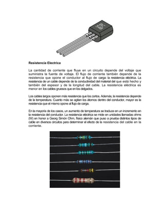 Resistencia Electrica

La cantidad de corriente que fluye en un circuito depende del voltaje que
suministra la fuente de voltaje. El flujo de corriente también depende de la
resistencia que opone el conductor al flujo de carga: la resistencia eléctrica. La
resistencia de un cable depende de la conductividad del material del que está hecho y
también del espesor y de la longitud del cable. La resistencia eléctrica es
menor en los cables gruesos que en los delgados.

Los cables largos oponen más resistencia que los cortos. Además, la resistencia depende
de la temperatura. Cuanto más se agitan los átomos dentro del conductor, mayor es la
resistencia que el mismo opone al flujo de carga.

En la mayoría de los casos, un aumento de temperatura se traduce en un incremento en
la resistencia del conductor. La resistencia eléctrica se mide en unidades llamadas ohms
(W) en honor a Georg Simón Ohm, físico alemán que puso a prueba distintos tipos de
cable en diversos circuitos para determinar el efecto de la resistencia del cable en la
corriente.
 