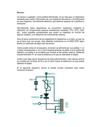 Sensor

Un sensor o captador, como prefiera llamársele, no es más que un dispositivo
diseñado para recibir información de una magnitud del exterior y transformarla
en otra magnitud, normalmente eléctrica, que seamos capaces de cuantificar y
manipular.

Normalmente estos dispositivos se encuentran realizados mediante la
utilización de componentes pasivos (resistencias variables, PTC, NTC, LDR,
etc... todos aquellos componentes que varían su magnitud en función de
alguna variable), y la utilización de componentes activos.

Pero el tema constructivo de los captadores lo dejaremos a un lado, ya que no
es el tema que nos ocupa, más adelante incluiremos en el WEB SITE algún
diseño en particular de algún tipo de sensor.

Como puede verse en el esquema, el sensor se alimenta por sus patitas 1 y 3
y estas corresponden a Vcc y Gnd respectivamente, la patita 2 es la salida del
detector y la patita 4 es la salida que modula al led emisor externo. Mediante
el potenciómetro P1 se varia la distancia a la que es detectado el objeto.

Contra mas baja sea la resistencia de este potenciómetro, mas intensa será la
luz emitida por el diodo de IR y por lo tanto mayor la distancia a la que puede
detectar el objeto.

El el siguiente esquema vemos el simple circuito necesario para hacer
funcionar al sensor.
 