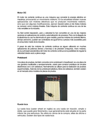 Motor DC

El motor de corriente continua es una máquina que convierte la energía eléctrica en
mecánica, provocando un movimiento rotatorio. En la actualidad existen nuevas
aplicaciones con motores eléctricos que no producen movimiento rotatorio,
sino que con algunas modificaciones, ejercen tracción sobre un riel. Estos motores
se conocen como motores lineales. Esta máquina de corriente continua es una de las
más versátiles en la industria.

Su fácil control deposición, paro y velocidad la han convertido en una de las mejores
opciones en aplicaciones de control y automatización de procesos. Pero con la llegada de
la electrónica su uso ha disminuido en gran medida, pues los motores de corriente alterna,
del tipo asíncrono, pueden ser controlados de igual forma a precios más accesibles para
el consumidor medio de la industria.

A pesar de esto los motores de corriente continua se siguen utilizando en muchas
aplicaciones de potencia (trenes y tranvías) o de precisión (máquinas, micro motores,
etc.)La principal característica del motor de corriente continua es la posibilidad de regular la
velocidad desde vacío a plena carga.

Protoboard

Una placa de pruebas, también conocida como protoboard o breadboard, es una placa de
uso genérico reutilizable o semipermanente, usado para construir prototipos de circuitos
electrónicos con o sin soldadura. Normalmente se utilizan para la realización de pruebas
experimentales. Además de los protoboard plásticos, libres de soldadura, también existen
en el mercado otros modelos de placas de prueba.




Rueda loca

La rueda loca (caster wheel en inglés) es una rueda sin tracción, simple o
doble, que puede girar libremente y que generalmente está situada en la parte
inferior de una estructura. Se utiliza en carros de la compra, sillas de oficina o
vehículos. Existen dos tipos de rueda loca:
 