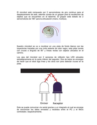 El microbot está compuesto por 2 servomotores de giro continuo para el
desplazamiento de este, además consta de un gripper para la recolección de
objetos que se encuentren en el laberinto. El gripper está dotado de 2
servomotores de 180° para la articulación (mano, muñeca).




Nuestro microbot se va a movilizar en una pista de fondo blanco con las
trayectorias trazadas por una cinta aislante de color negro, esta pista consta
con cruces a ángulos de 90° y líneas rectas con objetos ubicados en el
camino.

Los ojos del microbot son 2 sensores de reflexión tipo LED ubicados
estratégicamente en la parte inferior del seguidor. Dos de estos se encargan
de hacer que el robot siga línea y los otros son para detectar cruces en la
pista.




Este se puede comunicar vía serial gracias a un integrado el cual se encarga
de sincronizar los datos enviados y recibidos entre el PC y el Micro
controlador, respectivamente.
 