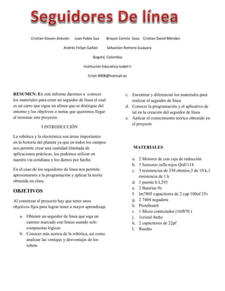 RESUMEN: En este informe daremos a conocer
los materiales para crear un seguidor de línea el cual
es un carro que sigue un alinea que se distingue del
entorno y los objetivos o metas que queremos llegar
al terminar este proyecto.
I INTRODUCCIÓN
La robótica y la electrónica son áreas importantes
en la historia del planeta ya que en todos los campos
nos permite crear una cantidad ilimitada de
aplicaciones prácticas, los podemos utilizar en
nuestra vía cotidiana y los damos por hecho.
En el caso de los seguidores de línea nos permite
aproximarnos a la programación y aplicar la teoría
obtenida en clase.
OBJETIVOS
Al comenzar el proyecto hay que tener unos
objetivos fijos para lograr tener u mayor aprendizaje
a. Obtener un seguidor de línea que siga un
camino marcado con líneas usando solo
compuertas lógicas
b. Conocer más acerca de la robótica, así como
analizar las ventajas y desventajas de los
robots
c. Encontrar y diferenciar los materiales para
realizar el seguidor de línea
d. Conocer la programación y el aplicativo de
tal en la creación del seguidor de línea
e. Aplicar el conocimiento teórico obtenido en
el proyecto
MATERIALES
a. 2 Motores dc con caja de reducción
b. 3 Sensores infla rojos Qrd1114
c. 3 resistencias de 330 ohmios,3 de 10 k,1
resistencia de 1 k
d. 1 puente h L293
e. 2 Baterías 9v
f. lm7805 capacitores de 2 cap 100uf 25v
g. 2 7404 negadora
h. Protoboard
i. 1 Micro controlador (16f870 )
j. 1cristal 4mhz
k. 2 capacitores de 22pf
l. Ruedas
Cristian Steven Arévalo Juan Pablo Sua Brayan Camilo Sosa Cristian David Méndez
Andrés Felipe Gaitán Sebastián Romero Guayara
Bogotá, Colombia
Institución Educativa Isabel ii
Cristi-9908@hotmail.es
 