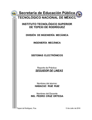 Secretaría de Educación Pública
TECNOLÓGICO NACIONAL DE MÉXICO
INSTITUTO TECNOLÓGICO SUPERIOR
DE TEPEXI DE RODRÍGUEZ
DIVISIÓN DE INGENIERÍA MECÁNICA
INGENIERÍA MECÁNICA
SISTEMAS ELECTRÓNICOS
Reporte de Práctica:
SEGUIDOR DE LINEAS
Nombres del alumno:
HABACUC RUIZ RUIZ
Nombres del Docente
ING. PEDRO CRUZ ORTEGA
Tepexi de Rodríguez, Pue. 13 de Juilio de 2016
 