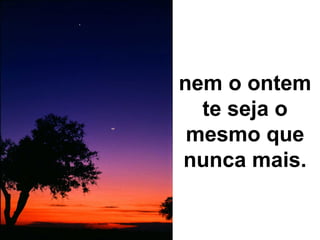 nem o ontem te seja o mesmo que nunca mais. 