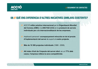 ACC1Ó millor pràctica internacional per la Organització Mundial
del Comerç (OMC) i la UNCTAD (CCI) en la prestació de serveis
individuals per a la internacionalització de les empreses.


Implicació personal i acompanyament minuciós en tot el procés
d’implementació del servei de suport al vostre projecte.


Més de 10 300 projectes individuals (1988 - 2008).


Alt índex d’èxit de l’impacte del servei ofert: en un 77% dels
casos, l’empresa millora la seva competitivitat.




                                                                  www.acc10.cat
 