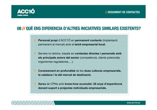 Personal propi d’ACC1Ó en permanent contacte (implantació
permanent al mercat) amb el teixit empresarial local.


Serveis no teòrics, basats en contactes directes i personals amb
els principals actors del sector (competència, clients potencials,
organismes reguladores,…).


Coneixement en profunditat de les dues cultures empresarials,
la catalana i la del mercat de destinació.


Xarxa de CPNs amb know-how acumulat: 20 anys d’experiència
donant suport a projectes individuals empresarials.




                                                                     www.acc10.cat
 