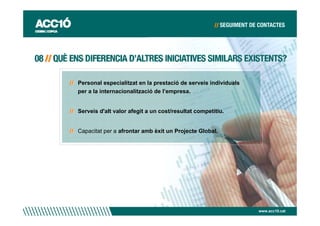 Personal especialitzat en la prestació de serveis individuals
per a la internacionalització de l’empresa.


Serveis d'alt valor afegit a un cost/resultat competitiu.


Capacitat per a afrontar amb èxit un Projecte Global.




                                                                www.acc10.cat
 