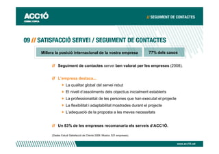 Millora la posició internacional de la vostra empresa                   77% dels casos


         Seguiment de contactes servei ben valorat per les empreses (2008).


         L’empresa destaca...
                La qualitat global del servei rebut
                El nivell d’assoliments dels objectius inicialment establerts
                La professionalitat de les persones que han executat el projecte
                La flexibilitat i adaptabilitat mostrades durant el projecte
                L’adequació de la proposta a les meves necessitats


         Un 83% de les empreses recomanaria els serveis d’ACC1Ó.

     (Dades Estudi Satisfacció de Clients 2008. Mostra: 521 empreses)


                                                                                     www.acc10.cat
 