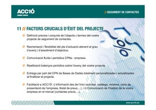Definició precisa i conjunta de l’objectiu i termes del vostre
projecte de seguiment de contactes.

Reorientació i flexibilitat del pla d’actuació atenent el grau
d’avenç i d’assoliment d’objectius.

Comunicació fluïda i periòdica CPNs - empresa.

Realització balanços periòdics sobre l’avanç del vostre projecte.

Entrega per part del CPN de Bases de Dades totalment personalitzades i actualitzades
al finalitzar el projecte.

Facilitació a ACC1Ó: i) Informació des de l’inici (activitat, catàlegs, mostres, carta de
presentació de l’empresa, llistat de preus,...), i ii) Comunicació de l’històric de la vostra
empresa en el mercat (contactes previs,...).


                                                                                      www.acc10.cat
 
