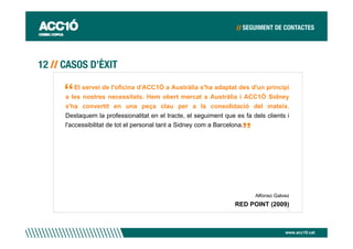 El servei de l'oficina d'ACC1Ó a Austràlia s'ha adaptat des d'un principi
a les nostres necessitats. Hem obert mercat a Austràlia i ACC1Ó Sidney
s'ha convertit en una peça clau per a la consolidació del mateix.
Destaquem la professionalitat en el tracte, el seguiment que es fa dels clients i
l'accessibilitat de tot el personal tant a Sidney com a Barcelona.




                                                                    Alfonso Galvez
                                                             RED POINT (2009)



                                                                                www.acc10.cat
 