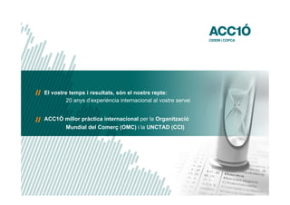 El vostre temps i resultats, són el nostre repte:
        20 anys d’experiència internacional al vostre servei


ACC1Ó millor pràctica internacional per la Organització
        Mundial del Comerç (OMC) i la UNCTAD (CCI)




                                                               www.acc10.cat
 