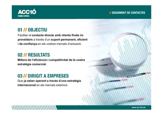 Facilitar el contacte directe amb clients finals i/o
proveïdors a través d’un suport permanent, eficient
i de confiança en els vostres mercats d’actuació.




Millora de l’eficiència i competitivitat de la vostra
estratègia comercial.




Que ja estan operant a través d’una estratègia
internacional en els mercats exteriors.




                                                        www.acc10.cat
 