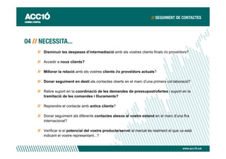 Disminuir les despeses d’intermediació amb els vostres clients finals i/o proveïdors?

Accedir a nous clients?

Millorar la relació amb els vostres clients i/o proveïdors actuals?

Donar seguiment en destí als contactes oberts en el marc d’una primera col·laboració?

Rebre suport en la coordinació de les demandes de pressupost/ofertes i suport en la
tramitació de les comandes i lliuraments?

Reprendre el contacte amb antics clients?

Donar seguiment als diferents contactes atesos al vostre estand en el marc d'una fira
internacional?

Verificar si el potencial del vostre producte/servei al mercat és realment el que us està
indicant el vostre representant...?


                                                                                   www.acc10.cat
 