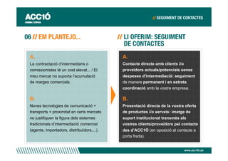 A.                                          A.
La contractació d’intermediaris o           Contacte directe amb clients i/o
comissionistes té un cost elevat... / El    proveïdors actuals/potencials sense
meu mercat no suporta l’acumulació          despeses d’intermediació: seguiment
de marges comercials.                       de manera permanent i en estreta
                                            coordinació amb la vostra empresa.

B.                                          B.
Noves tecnologies de comunicació +          Presentació directa de la vostra oferta
transports + proximitat en certs mercats    de productes i/o serveis: imatge de
no justifiquen la figura dels sistemes      suport institucional transmès als
tradicionals d’intermediació comercial      vostres clients/proveïdors pel contacte
(agents, importadors, distribuïdors,...).   des d’ACC1Ó (en oposició al contacte a
                                            porta freda).


                                                                           www.acc10.cat
 