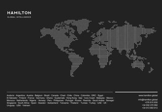 www.hamilton.global
info@hamilton.global
+376 810 830
+34 932 370 992
+34 913 993 913
Andorra · Argentina · Austria · Belgium · Brazil · Canada · Chad · Chile · China · Colombia · DRC · Egypt ·
El Salvador · Finland · France · Germany · Ghana · Guatemala · Hong Kong · Italy · Ivory Coast · Malaysia · Mexico ·
Morocco · Netherlands · Nigeria · Norway · Peru · Philippines · Portugal · Russia · Rwanda · Saudi Arabia . Senegal ·
Singapore · South Africa · Spain · Sweden · Switzerland · Tanzania · Thailand · Tunisia · Turkey · UAE · UK ·
Uruguay · USA · Vietnam
 