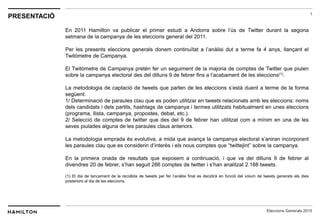 1
Eleccions Generals 2015
PRESENTACIÓ
En 2011 Hamilton va publicar el primer estudi a Andorra sobre l’ús de Twitter durant la segona
setmana de la campanya de les eleccions general del 2011.
Per les presents eleccions generals donem continuïtat a l’anàlisi dut a terme fa 4 anys, llançant el
Twitòmetre de Campanya.
El Twitòmetre de Campanya pretén fer un seguiment de la majoria de comptes de Twitter que piulen
sobre la campanya electoral des del dilluns 9 de febrer fins a l’acabament de les eleccions(1).
La metodologia de captació de tweets que parlen de les eleccions s’està duent a terme de la forma
següent:
1/ Determinació de paraules clau que es poden utilitzar en tweets relacionats amb les eleccions: noms
dels candidats i dels partits, hashtags de campanya i termes utilitzats habitualment en unes eleccions
(programa, llista, campanya, propostes, debat, etc.).
2/ Selecció de comptes de twitter que des del 9 de febrer han utilitzat com a mínim en una de les
seves piulades alguna de les paraules claus anteriors.
La metodologia emprada és evolutiva, a mida que avança la campanya electoral s’aniran incorporant
les paraules clau que es considerin d’interès i els nous comptes que “twittejint” sobre la campanya.
En la primera onada de resultats que exposem a continuació, i que va del dilluns 9 de febrer al
divendres 20 de febrer, s’han seguit 286 comptes de twitter i s’han analitzat 2.188 tweets.
(1) El dia de tancament de la recollida de tweets per fer l’anàlisi final es decidirà en funció del volum de tweets generats els dies
posteriors al dia de les eleccions.
 