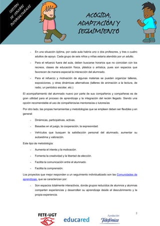 - En una situación óptima, por cada aula habría uno o dos profesores, y tres o cuatro
adultos de apoyo. Cada grupo de seis niños y niñas estaría atendido por un adulto.
- Para el refuerzo fuera del aula, deben buscarse horarios que no coincidan con los
recreos, clases de educación física, plástica o artística, pues son espacios que
favorecen de manera especial la interacción del alumnado.
- Para el refuerzo y motivación de algunas materias se pueden organizar talleres,
exposiciones, y otras dinámicas alternativas (talleres de animación a la lectura, de
radio, un periódico escolar, etc.)
El acompañamiento del alumnado nuevo por parte de sus compañeros y compañeras es de
gran utilidad para el proceso de aprendizaje y la integración del recién llegado. Siendo una
opción recomendable el uso de compañeros/as mentores/as o tutores/as
Por otro lado, las propias herramientas y metodologías que se empleen deben ser flexibles y en
general:
- Dinámicas, participativas, activas.
- Basadas en el juego, la cooperación, la expresividad.
- Vehículos que busquen la satisfacción personal del alumnado, aumentar su
autoestima y valoración.
Este tipo de metodología:
- Aumenta el interés y la motivación.
- Fomenta la creatividad y la libertad de elección.
- Facilita la comunicación entre el alumnado.
- Facilita la comprensión.
Los proyectos que mejor responden a un seguimiento individualizado son las Comunidades de
aprendizaje, que se caracterizan por:
- Son espacios totalmente interactivos, donde grupos reducidos de alumnos y alumnas
comparten experiencias y desarrollan su aprendizaje desde el descubrimiento y la
propia experiencia.
3
 