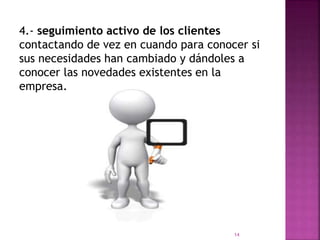 4.- seguimiento activo de los clientes
contactando de vez en cuando para conocer si
sus necesidades han cambiado y dándoles a
conocer las novedades existentes en la
empresa.
14
 