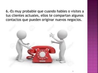 6.-Es muy probable que cuando hables o visites a
tus clientes actuales, ellos te compartan algunos
contactos que pueden originar nuevos negocios.
9
 