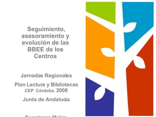 Seguimiento, asesoramiento y evolución de las BBEE de los Centros Jornadas Regionales Plan Lectura y Bibliotecas   CEP  Córdoba,  2008 Junta de Andalucía Constanza Mekis 