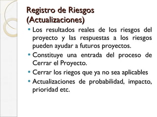 Registro de Riesgos (Actualizaciones) Los resultados reales de los riesgos del proyecto y las respuestas a los riesgos pueden ayudar a futuros proyectos. Constituye una entrada del proceso de Cerrar el Proyecto. Cerrar los riegos que ya no sea aplicables Actualizaciones de probabilidad, impacto, prioridad etc. 