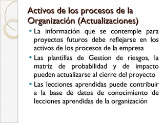 Activos de los procesos de la Organización (Actualizaciones) La información que se contemple para proyectos futuros debe reflejarse en los activos de los procesos de la empresa  Las plantillas de Gestion de riesgos, la matriz de probabilidad y de impacto pueden actualizarse al cierre del proyecto Las lecciones aprendidas puede contribuir a la base de datos de conocimiento de lecciones aprendidas de la organización 