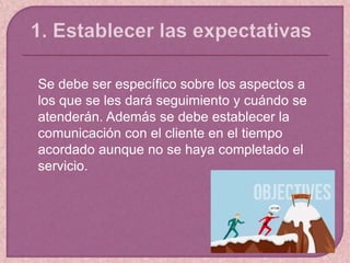 Se debe ser específico sobre los aspectos a
los que se les dará seguimiento y cuándo se
atenderán. Además se debe establecer la
comunicación con el cliente en el tiempo
acordado aunque no se haya completado el
servicio.
 