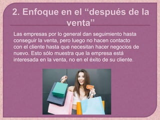 Las empresas por lo general dan seguimiento hasta
conseguir la venta, pero luego no hacen contacto
con el cliente hasta que necesitan hacer negocios de
nuevo. Esto sólo muestra que la empresa está
interesada en la venta, no en el éxito de su cliente.
 
