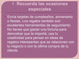 Envía tarjetas de cumpleaños, aniversario
o fiestas. Los regalos también son
excelentes herramientas de seguimiento.
No tienes que gastar una fortuna para
demostrar que te importa; usa tu
creatividad para pensar en ideas de
regalos interesantes que se relacionen con
tu negocio o con la última compra de tu
cliente.
 