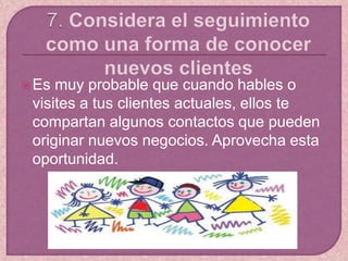 Es muy probable que cuando hables o
visites a tus clientes actuales, ellos te
compartan algunos contactos que pueden
originar nuevos negocios. Aprovecha esta
oportunidad.
 