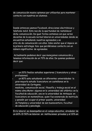 de comunicación masivo optamos por utilizarlas para mantener
contacto con nuestros ex alumnos.
Desde entonces usamos Facebook, direcciones electrónicas y
telefonía móvil. Esto nos dio la oportunidad de restablecer
dicha comunicación. De igual forma contamos con que varios
docentes de la escuela normal laboran en universidades donde se
encuentran estudiando nuestros egresados y es
otra vía de comunicación con ellos. Cabe anotar que el impace en
la primera estrategia hizo que perdiéramos contacto con un
número significativo de egresados.
Actualmente podemos decir que manejamos comunicación y
tenemos información de un 70% de ellos. De quienes podemos
decir que:
 un 20% finalizo estudios superiores ( licenciatura y otras
profesiones)
 un 80% esta estudiando en diferentes universidades: la
gran mayoría estudia licenciatura en castellanos en la
universidad de Cartagena;
medicina, comunicación social, filosofía y trabajo social en el
mismo alma Mater; algunos en la universidad del atlántico en la
facultad de educación, una en la universidad de Antioquia en
licenciatura en matemáticas, quien fue exonerada de matricula
y pensión por ocupar el primer puesto, universidad
de Pamplona y universidad de san buenaventura, facultad
de educación y psicología.
En lo laboral, se desempeñan en el campo educativo, alrededor de
un 60%. El 50% se laboran en instituciones privadas y el 10% en
 