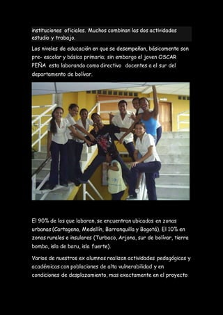 instituciones oficiales. Muchos combinan las dos actividades
estudio y trabajo.
Los niveles de educación en que se desempeñan, básicamente son
pre- escolar y básica primaria; sin embargo el joven OSCAR
PEÑA esta laborando como directivo docentes a el sur del
departamento de bolívar.
El 90% de los que laboran, se encuentran ubicados en zonas
urbanas (Cartagena, Medellín, Barranquilla y Bogotá). El 10% en
zonas rurales e insulares (Turbaco, Arjona, sur de bolívar, tierra
bomba, isla de baru, isla fuerte).
Varios de nuestros ex alumnos realizan actividades pedagógicas y
académicas con poblaciones de alta vulnerabilidad y en
condiciones de desplazamiento, mas exactamente en el proyecto
 