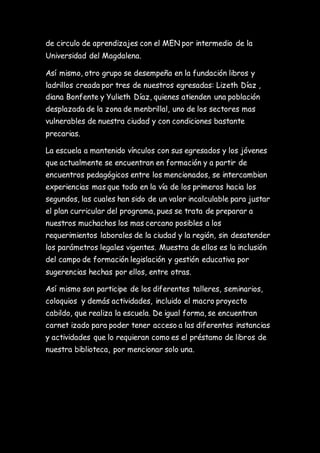 de circulo de aprendizajes con el MEN por intermedio de la
Universidad del Magdalena.
Así mismo, otro grupo se desempeña en la fundación libros y
ladrillos creada por tres de nuestros egresadas: Lizeth Díaz ,
diana Bonfente y Yulieth Díaz, quienes atienden una población
desplazada de la zona de menbrillal, uno de los sectores mas
vulnerables de nuestra ciudad y con condiciones bastante
precarias.
La escuela a mantenido vínculos con sus egresados y los jóvenes
que actualmente se encuentran en formación y a partir de
encuentros pedagógicos entre los mencionados, se intercambian
experiencias mas que todo en la vía de los primeros hacia los
segundos, las cuales han sido de un valor incalculable para justar
el plan curricular del programa, pues se trata de preparar a
nuestros muchachos los mas cercano posibles a los
requerimientos laborales de la ciudad y la región, sin desatender
los parámetros legales vigentes. Muestra de ellos es la inclusión
del campo de formación legislación y gestión educativa por
sugerencias hechas por ellos, entre otras.
Así mismo son participe de los diferentes talleres, seminarios,
coloquios y demás actividades, incluido el macro proyecto
cabildo, que realiza la escuela. De igual forma, se encuentran
carnet izado para poder tener acceso a las diferentes instancias
y actividades que lo requieran como es el préstamo de libros de
nuestra biblioteca, por mencionar solo una.
 