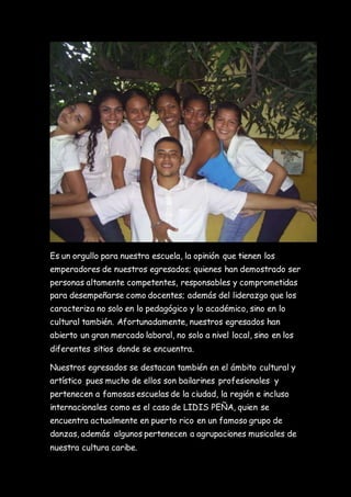 Es un orgullo para nuestra escuela, la opinión que tienen los
emperadores de nuestros egresados; quienes han demostrado ser
personas altamente competentes, responsables y comprometidas
para desempeñarse como docentes; además del liderazgo que los
caracteriza no solo en lo pedagógico y lo académico, sino en lo
cultural también. Afortunadamente, nuestros egresados han
abierto un gran mercado laboral, no solo a nivel local, sino en los
diferentes sitios donde se encuentra.
Nuestros egresados se destacan también en el ámbito cultural y
artístico pues mucho de ellos son bailarines profesionales y
pertenecen a famosas escuelas de la ciudad, la región e incluso
internacionales como es el caso de LIDIS PEÑA, quien se
encuentra actualmente en puerto rico en un famoso grupo de
danzas, además algunos pertenecen a agrupaciones musicales de
nuestra cultura caribe.
 