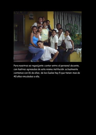 Para nosotros es regosijante contar entre el personal docente,
con ilustres egresados de esta misma institución actualmente
contamos con 16 de ellos, de los Cuales hay 5 que tienen mas de
40 años vinculados a ella.
 