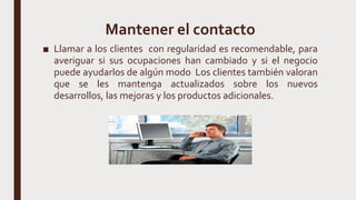 Mantener el contacto
■ Llamar a los clientes con regularidad es recomendable, para
averiguar si sus ocupaciones han cambiado y si el negocio
puede ayudarlos de algún modo Los clientes también valoran
que se les mantenga actualizados sobre los nuevos
desarrollos, las mejoras y los productos adicionales.
 