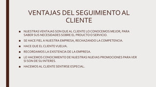 VENTAJAS DEL SEGUIMIENTOAL
CLIENTE
■ NUESTRASVENTAJAS SON QUEAL CLIENTE LO CONOCEMOS MEJOR, PARA
SABER SUS NECESIDADES SOBRE EL PRDUCTO O SERVICIO.
■ SE HACE FIELA NUESTRA EMPRESA, RECHAZANDO LA COMPETENCIA.
■ HACE QUE EL CLIENTEVUELVA.
■ RECORDAMOS LA EXISTENCIA DE LA EMPRESA.
■ LE HACEMOS CONOCIMIENTO DE NUESTRAS NUEVAS PROMOCIONES PARAVER
SI SON DE SU INTERES.
■ HACEMOS AL CLIENTE SENTIRSE ESPECIAL.
 
