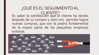 ¿QUÉ ES EL SEGUIMIENTOAL
CLIENTE?
Es saber la satisfacción que el cliente ha tenido
después de su compra y esto nos permite lograr
nuevas compras, que son la piedra fundamental
de la mayor parte de las pequeñas empresas
exitosas.
 