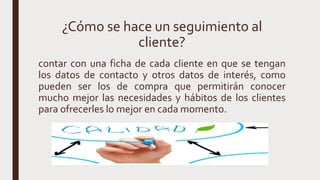 ¿Cómo se hace un seguimiento al
cliente?
contar con una ficha de cada cliente en que se tengan
los datos de contacto y otros datos de interés, como
pueden ser los de compra que permitirán conocer
mucho mejor las necesidades y hábitos de los clientes
para ofrecerles lo mejor en cada momento.
 