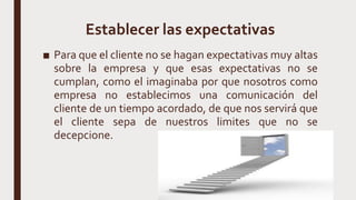 Establecer las expectativas
■ Para que el cliente no se hagan expectativas muy altas
sobre la empresa y que esas expectativas no se
cumplan, como el imaginaba por que nosotros como
empresa no establecimos una comunicación del
cliente de un tiempo acordado, de que nos servirá que
el cliente sepa de nuestros limites que no se
decepcione.
 