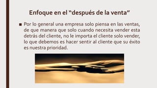 Enfoque en el “después de la venta”
■ Por lo general una empresa solo piensa en las ventas,
de que manera que solo cuando necesita vender esta
detrás del cliente, no le importa el cliente solo vender,
lo que debemos es hacer sentir al cliente que su éxito
es nuestra prioridad.
 