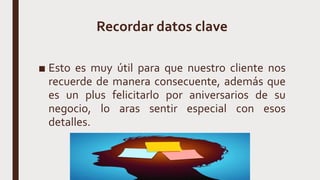 Recordar datos clave
■ Esto es muy útil para que nuestro cliente nos
recuerde de manera consecuente, además que
es un plus felicitarlo por aniversarios de su
negocio, lo aras sentir especial con esos
detalles.
 
