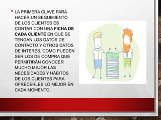 • LA PRIMERA CLAVE PARA
HACER UN SEGUIMIENTO
DE LOS CLIENTES ES
CONTAR CON UNA FICHA DE
CADA CLIENTE EN QUE SE
TENGAN LOS DATOS DE
CONTACTO Y OTROS DATOS
DE INTERÉS, COMO PUEDEN
SER LOS DE COMPRA QUE
PERMITIRÁN CONOCER
MUCHO MEJOR LAS
NECESIDADES Y HÁBITOS
DE LOS CLIENTES PARA
OFRECERLES LO MEJOR EN
CADA MOMENTO.
 