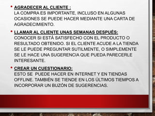 • AGRADECER AL CLIENTE :
LA COMPRA ES IMPORTANTE, INCLUSO EN ALGUNAS
OCASIONES SE PUEDE HACER MEDIANTE UNA CARTA DE
AGRADECIMIENTO.
• LLAMAR AL CLIENTE UNAS SEMANAS DESPUÉS:
CONOCER SI ESTÁ SATISFECHO CON EL PRODUCTO O
RESULTADO OBTENIDO. SI EL CLIENTE ACUDE A LA TIENDA
SE LE PUEDE PREGUNTAR SUTILMENTE, O SIMPLEMENTE
SE LE HACE UNA SUGERENCIA QUE PUEDA PARECERLE
INTERESANTE.
• CREAR UN CUESTIONARIO:
ESTO SE PUEDE HACER EN INTERNET Y EN TIENDAS
OFFLINE. TAMBIÉN SE TIENDE EN LOS ÚLTIMOS TIEMPOS A
INCORPORAR UN BUZÓN DE SUGERENCIAS.
 