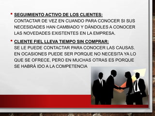 • SEGUIMIENTO ACTIVO DE LOS CLIENTES:
CONTACTAR DE VEZ EN CUANDO PARA CONOCER SI SUS
NECESIDADES HAN CAMBIADO Y DÁNDOLES A CONOCER
LAS NOVEDADES EXISTENTES EN LA EMPRESA.
• CLIENTE FIEL LLEVA TIEMPO SIN COMPRAR:
SE LE PUEDE CONTACTAR PARA CONOCER LAS CAUSAS.
EN OCASIONES PUEDE SER PORQUE NO NECESITA YA LO
QUE SE OFRECE, PERO EN MUCHAS OTRAS ES PORQUE
SE HABRÁ IDO A LA COMPETENCIA
 