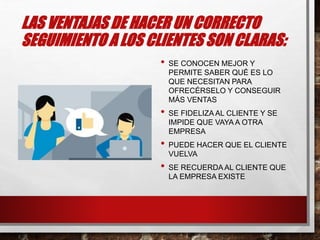 LAS VENTAJAS DE HACER UN CORRECTO
SEGUIMIENTO A LOS CLIENTES SON CLARAS:
• SE CONOCEN MEJOR Y
PERMITE SABER QUÉ ES LO
QUE NECESITAN PARA
OFRECÉRSELO Y CONSEGUIR
MÁS VENTAS
• SE FIDELIZA AL CLIENTE Y SE
IMPIDE QUE VAYA A OTRA
EMPRESA
• PUEDE HACER QUE EL CLIENTE
VUELVA
• SE RECUERDAAL CLIENTE QUE
LA EMPRESA EXISTE
 
